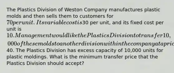 The Plastics Division of Weston Company manufactures plastic molds and then sells them to customers for 70 per unit. Its variable cost is30 per unit, and its fixed cost per unit is 10. Management would like the Plastics Division to transfer 10,000 of these molds to another division within the company at a price of40. The Plastics Division has excess capacity of 10,000 units for plastic moldings. What is the minimum transfer price that the Plastics Division should accept?