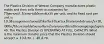 The Plastics Division of Weston Company manufactures plastic molds and then sells them to customers for 70 per unit. Its variable cost is30 per unit, and its fixed cost per unit is 10. Management would like the Plastics Division to transfer 10,000 of these molds to another division within the company at a price of40. The Plastics Division IS OPERATING AT FULL CAPACITY. What is the minimum transfer price that the Plastics Division should accept? a. 10. b.30. c. 40. d.70.