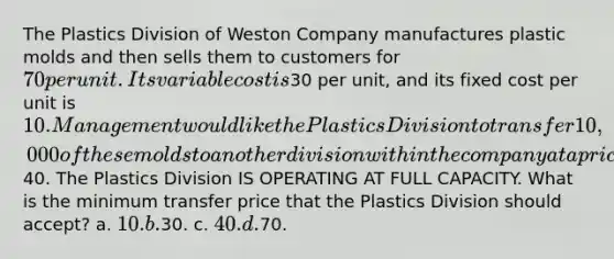 The Plastics Division of Weston Company manufactures plastic molds and then sells them to customers for 70 per unit. Its variable cost is30 per unit, and its fixed cost per unit is 10. Management would like the Plastics Division to transfer 10,000 of these molds to another division within the company at a price of40. The Plastics Division IS OPERATING AT FULL CAPACITY. What is the minimum transfer price that the Plastics Division should accept? a. 10. b.30. c. 40. d.70.