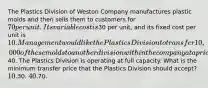 The Plastics Division of Weston Company manufactures plastic molds and then sells them to customers for 70 per unit. Its variable cost is30 per unit, and its fixed cost per unit is 10. Management would like the Plastics Division to transfer 10,000 of these molds to another division within the company at a price of40. The Plastics Division is operating at full capacity. What is the minimum transfer price that the Plastics Division should accept? 10.30. 40.70.