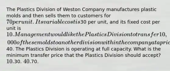 The Plastics Division of Weston Company manufactures plastic molds and then sells them to customers for 70 per unit. Its variable cost is30 per unit, and its fixed cost per unit is 10. Management would like the Plastics Division to transfer 10,000 of these molds to another division within the company at a price of40. The Plastics Division is operating at full capacity. What is the minimum transfer price that the Plastics Division should accept? 10.30. 40.70.