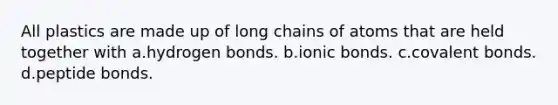 All plastics are made up of long chains of atoms that are held together with a.hydrogen bonds. b.<a href='https://www.questionai.com/knowledge/kvOuFG6fy1-ionic-bonds' class='anchor-knowledge'>ionic bonds</a>. c.<a href='https://www.questionai.com/knowledge/kWply8IKUM-covalent-bonds' class='anchor-knowledge'>covalent bonds</a>. d.peptide bonds.