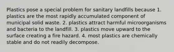 Plastics pose a special problem for sanitary landfills because 1. plastics are the most rapidly accumulated component of municipal solid waste. 2. plastics attract harmful microorganisms and bacteria to the landfill. 3. plastics move upward to the surface creating a fire hazard. 4. most plastics are chemically stable and do not readily decompose.