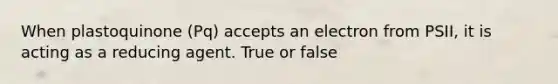 When plastoquinone (Pq) accepts an electron from PSII, it is acting as a reducing agent. True or false