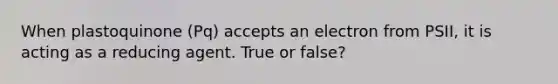 When plastoquinone (Pq) accepts an electron from PSII, it is acting as a reducing agent. True or false?