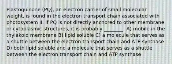 Plastoquinone (PQ), an electron carrier of small molecular weight, is found in the electron transport chain associated with photosystem II. If PQ is not directly anchored to other membrane or cytoplasmic structures, it is probably ________. A) mobile in the thylakoid membrane B) lipid soluble C) a molecule that serves as a shuttle between the electron transport chain and ATP synthase D) both lipid soluble and a molecule that serves as a shuttle between the electron transport chain and ATP synthase