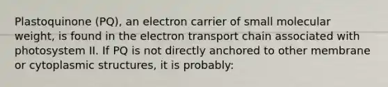 Plastoquinone (PQ), an electron carrier of small molecular weight, is found in the electron transport chain associated with photosystem II. If PQ is not directly anchored to other membrane or cytoplasmic structures, it is probably: