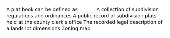 A plat book can be defined as ______. A collection of subdivision regulations and ordinances A public record of subdivision plats held at the county clerk's office The recorded legal description of a lands lot dimensions Zoning map