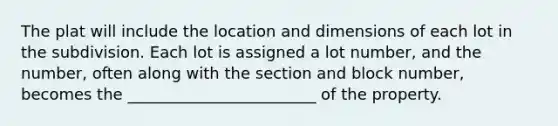 The plat will include the location and dimensions of each lot in the subdivision. Each lot is assigned a lot number, and the number, often along with the section and block number, becomes the ________________________ of the property.