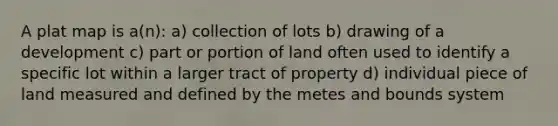 A plat map is a(n): a) collection of lots b) drawing of a development c) part or portion of land often used to identify a specific lot within a larger tract of property d) individual piece of land measured and defined by the metes and bounds system