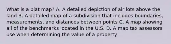 What is a plat map? A. A detailed depiction of air lots above the land B. A detailed map of a subdivision that includes boundaries, measurements, and distances between points C. A map showing all of the benchmarks located in the U.S. D. A map tax assessors use when determining the value of a property