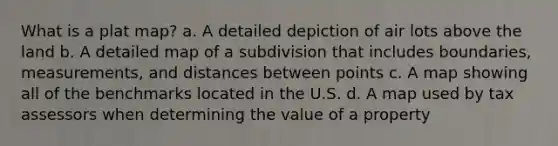 What is a plat map? a. A detailed depiction of air lots above the land b. A detailed map of a subdivision that includes boundaries, measurements, and distances between points c. A map showing all of the benchmarks located in the U.S. d. A map used by tax assessors when determining the value of a property