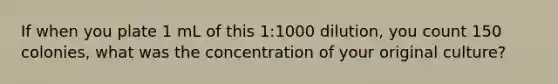 If when you plate 1 mL of this 1:1000 dilution, you count 150 colonies, what was the concentration of your original culture?