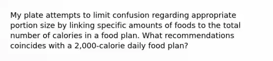 My plate attempts to limit confusion regarding appropriate portion size by linking specific amounts of foods to the total number of calories in a food plan. What recommendations coincides with a 2,000-calorie daily food plan?