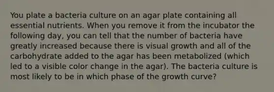 You plate a bacteria culture on an agar plate containing all essential nutrients. When you remove it from the incubator the following day, you can tell that the number of bacteria have greatly increased because there is visual growth and all of the carbohydrate added to the agar has been metabolized (which led to a visible color change in the agar). The bacteria culture is most likely to be in which phase of the growth curve?