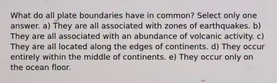 What do all plate boundaries have in common? Select only one answer. a) They are all associated with zones of earthquakes. b) They are all associated with an abundance of volcanic activity. c) They are all located along the edges of continents. d) They occur entirely within the middle of continents. e) They occur only on the ocean floor.