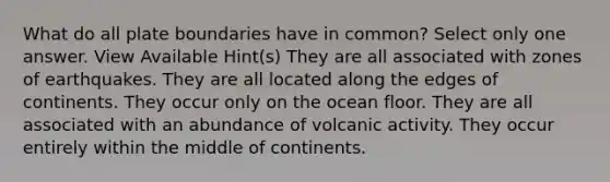 What do all plate boundaries have in common? Select only one answer. View Available Hint(s) They are all associated with zones of earthquakes. They are all located along the edges of continents. They occur only on the ocean floor. They are all associated with an abundance of volcanic activity. They occur entirely within the middle of continents.