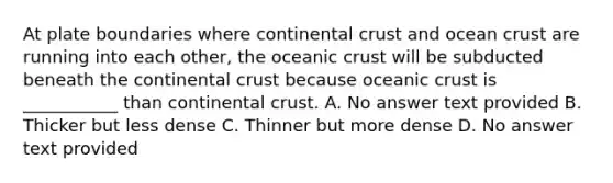 At plate boundaries where continental crust and ocean crust are running into each other, the oceanic crust will be subducted beneath the continental crust because oceanic crust is ___________ than continental crust. A. No answer text provided B. Thicker but less dense C. Thinner but more dense D. No answer text provided