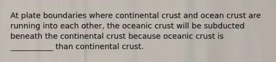 At plate boundaries where continental crust and ocean crust are running into each other, the <a href='https://www.questionai.com/knowledge/kPVS0KdHos-oceanic-crust' class='anchor-knowledge'>oceanic crust</a> will be subducted beneath the continental crust because oceanic crust is ___________ than continental crust.