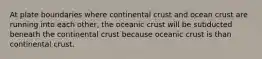 At plate boundaries where continental crust and ocean crust are running into each other, the oceanic crust will be subducted beneath the continental crust because oceanic crust is than continental crust.