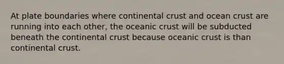 At plate boundaries where continental crust and ocean crust are running into each other, the oceanic crust will be subducted beneath the continental crust because oceanic crust is than continental crust.