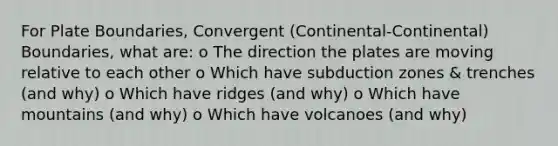 For Plate Boundaries, Convergent (Continental-Continental) Boundaries, what are: o The direction the plates are moving relative to each other o Which have subduction zones & trenches (and why) o Which have ridges (and why) o Which have mountains (and why) o Which have volcanoes (and why)