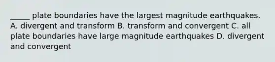 _____ plate boundaries have the largest magnitude earthquakes. A. divergent and transform B. transform and convergent C. all plate boundaries have large magnitude earthquakes D. divergent and convergent