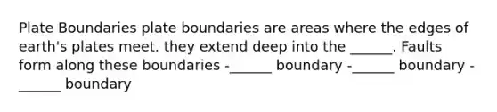 Plate Boundaries plate boundaries are areas where the edges of earth's plates meet. they extend deep into the ______. Faults form along these boundaries -______ boundary -______ boundary -______ boundary