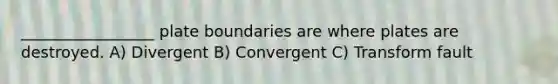 _________________ plate boundaries are where plates are destroyed. A) Divergent B) Convergent C) Transform fault