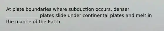 At plate boundaries where subduction occurs, denser ______________ plates slide under continental plates and melt in the mantle of the Earth.