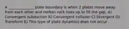 A ______________ plate boundary is when 2 plates move away from each other and molten rock rises up to fill the gap. A) Convergent subduction B) Convergent collision C) Divergent D) Transform E) This type of plate dynamics does not occur