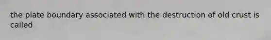 the plate boundary associated with the destruction of old crust is called
