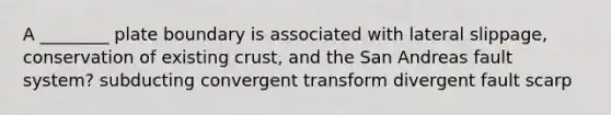 A ________ plate boundary is associated with lateral slippage, conservation of existing crust, and the San Andreas fault system? subducting convergent transform divergent fault scarp