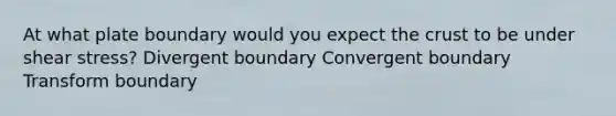 At what plate boundary would you expect the crust to be under shear stress? Divergent boundary Convergent boundary Transform boundary