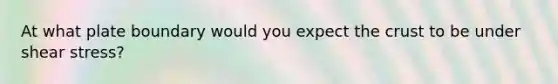 At what plate boundary would you expect the crust to be under shear stress?