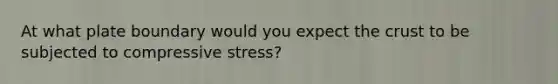 At what plate boundary would you expect the crust to be subjected to compressive stress?