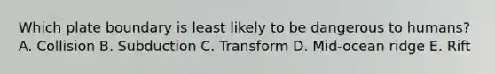 Which plate boundary is least likely to be dangerous to humans? A. Collision B. Subduction C. Transform D. Mid-ocean ridge E. Rift