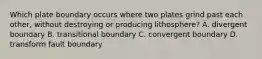 Which plate boundary occurs where two plates grind past each other, without destroying or producing lithosphere? A. divergent boundary B. transitional boundary C. convergent boundary D. transform fault boundary