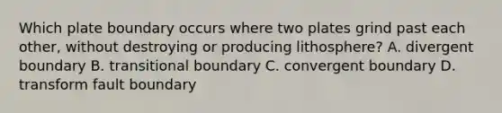 Which plate boundary occurs where two plates grind past each other, without destroying or producing lithosphere? A. divergent boundary B. transitional boundary C. convergent boundary D. transform fault boundary