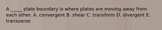 A _____ plate boundary is where plates are moving away from each other. A. convergent B. shear C. transform D. divergent E. transverse