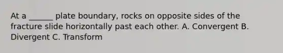 At a ______ plate boundary, rocks on opposite sides of the fracture slide horizontally past each other. A. Convergent B. Divergent C. Transform