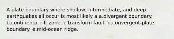 A plate boundary where shallow, intermediate, and deep earthquakes all occur is most likely a a.divergent boundary. b.continental rift zone. c.transform fault. d.convergent-plate boundary. e.mid-ocean ridge.