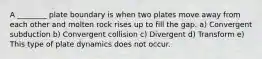 A ________ plate boundary is when two plates move away from each other and molten rock rises up to fill the gap. a) Convergent subduction b) Convergent collision c) Divergent d) Transform e) This type of plate dynamics does not occur.