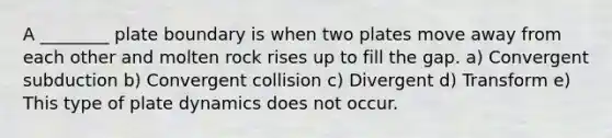 A ________ plate boundary is when two plates move away from each other and molten rock rises up to fill the gap. a) Convergent subduction b) Convergent collision c) Divergent d) Transform e) This type of plate dynamics does not occur.