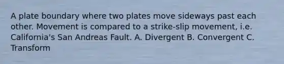 A plate boundary where two plates move sideways past each other. Movement is compared to a strike-slip movement, i.e. California's San Andreas Fault. A. Divergent B. Convergent C. Transform