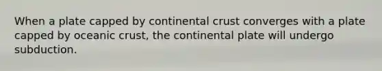 When a plate capped by continental crust converges with a plate capped by oceanic crust, the continental plate will undergo subduction.