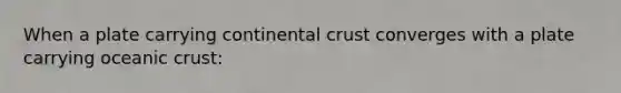 When a plate carrying continental crust converges with a plate carrying oceanic crust: