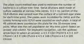 The plate count method was used to estimate the number of bacteria in a culture over time. Serial dilutions were made of culture samples at various time points. A 0.1 mL portion of the 10-6 dilution was spread over the surface of a nutrient agar plate for each time point. The plates were incubated for 24hrs and the colony forming units (CFU) were counted on each plate. A total of 45 colonies were counted on the plate for the 30-minute time point. What was the cell population for this time point? Select an answer and submit. For keyboard navigation, use the up/down arrow keys to select an answer. a 4.5 X 104 CFU/ml b 4.5 X 107 CFU/ml c 4.5 X 106 CFU/ml d 4.5 X 108 CFU/ml e 4.5 X 105 CFU/ml