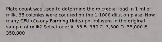 Plate count was used to determine the microbial load in 1 ml of milk. 35 colonies were counted on the 1:1000 dilution plate. How many CFU (Colony Forming Units) per ml were in the original sample of milk? Select one: A. 35 B. 350 C. 3,500 D. 35,000 E. 350,000