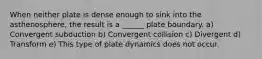 When neither plate is dense enough to sink into the asthenosphere, the result is a ______ plate boundary. a) Convergent subduction b) Convergent collision c) Divergent d) Transform e) This type of plate dynamics does not occur.